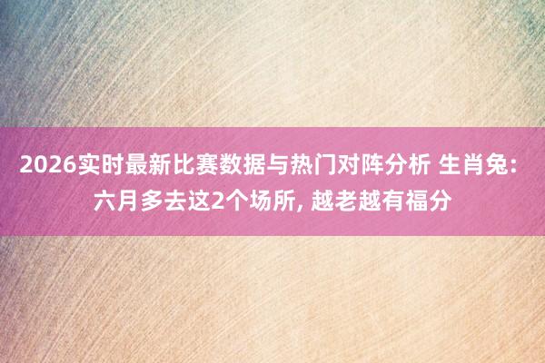 2026实时最新比赛数据与热门对阵分析 生肖兔: 六月多去这2个场所， 越老越有福分