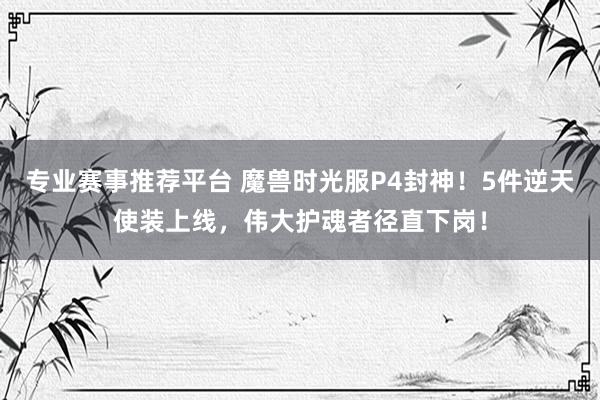 专业赛事推荐平台 魔兽时光服P4封神！5件逆天使装上线，伟大护魂者径直下岗！