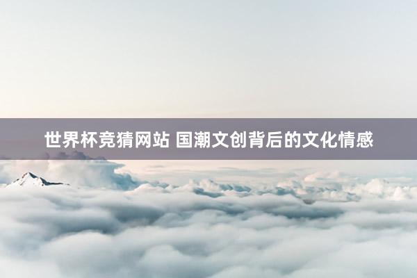 世界杯竞猜网站 国潮文创背后的文化情感