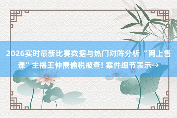 2026实时最新比赛数据与热门对阵分析 “网上售课”主播王仲焘偷税被查! 案件细节表示→