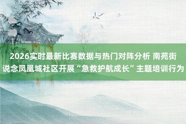 2026实时最新比赛数据与热门对阵分析 南苑街说念凤凰城社区开展“急救护航成长”主题培训行为