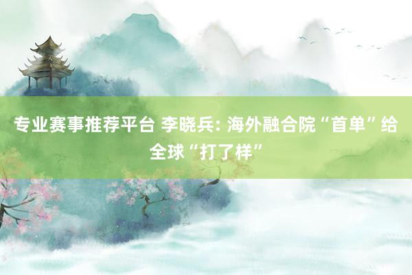 专业赛事推荐平台 李晓兵: 海外融合院“首单”给全球“打了样”