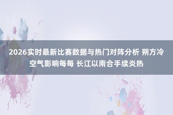 2026实时最新比赛数据与热门对阵分析 朔方冷空气影响每每 长江以南合手续炎热