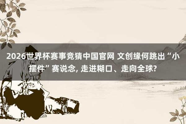 2026世界杯赛事竞猜中国官网 文创缘何跳出“小摆件”赛说念， 走进糊口、走向全球?