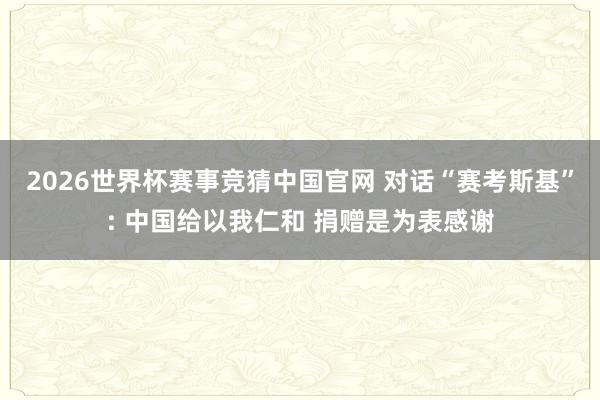2026世界杯赛事竞猜中国官网 对话“赛考斯基”: 中国给以我仁和 捐赠是为表感谢