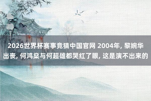 2026世界杯赛事竞猜中国官网 2004年， 黎婉华出丧， 何鸿燊与何超雄都哭红了眼， 这是演不出来的