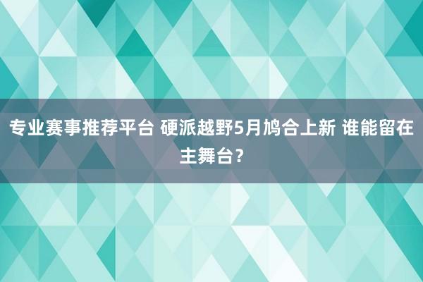 专业赛事推荐平台 硬派越野5月鸠合上新 谁能留在主舞台？
