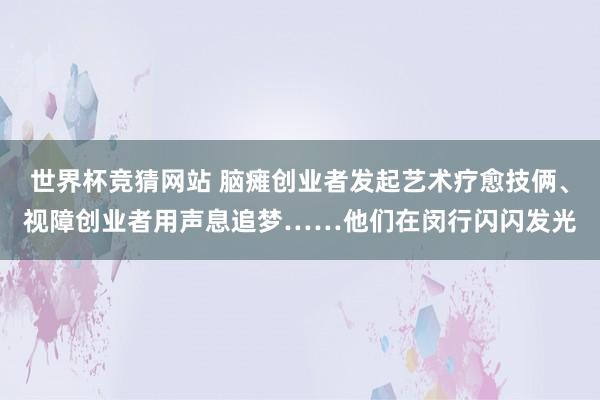 世界杯竞猜网站 脑瘫创业者发起艺术疗愈技俩、视障创业者用声息追梦……他们在闵行闪闪发光