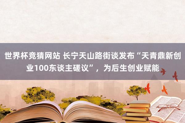 世界杯竞猜网站 长宁天山路街谈发布“天青鼎新创业100东谈主磋议”，为后生创业赋能