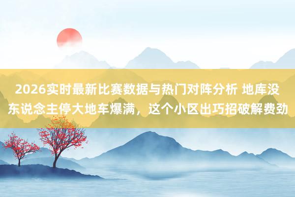 2026实时最新比赛数据与热门对阵分析 地库没东说念主停大地车爆满，这个小区出巧招破解费劲