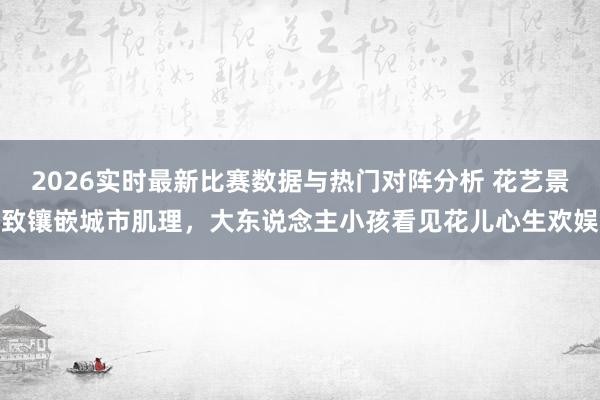 2026实时最新比赛数据与热门对阵分析 花艺景致镶嵌城市肌理，大东说念主小孩看见花儿心生欢娱