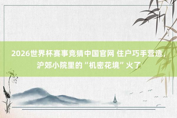 2026世界杯赛事竞猜中国官网 住户巧手营造，沪郊小院里的“机密花境”火了