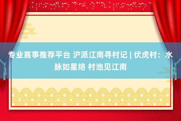专业赛事推荐平台 沪派江南寻村记 | 伏虎村：水脉如星络 村池见江南