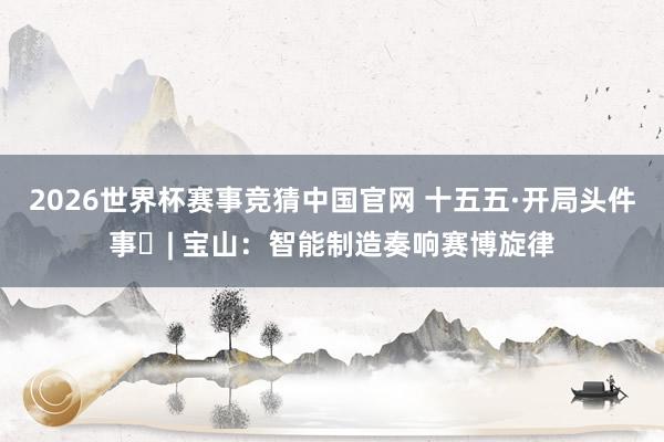 2026世界杯赛事竞猜中国官网 十五五·开局头件事⑮| 宝山：智能制造奏响赛博旋律