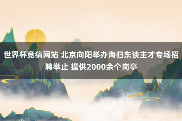 世界杯竞猜网站 北京向阳举办海归东谈主才专场招聘举止 提供2000余个岗亭
