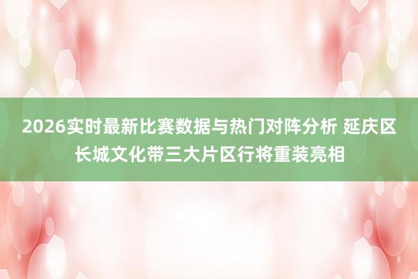 2026实时最新比赛数据与热门对阵分析 延庆区长城文化带三大片区行将重装亮相