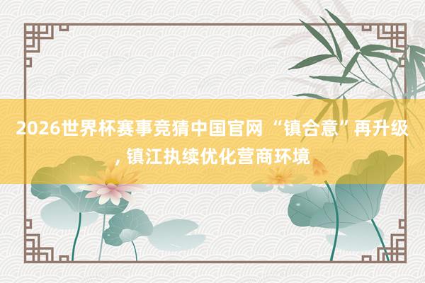 2026世界杯赛事竞猜中国官网 “镇合意”再升级， 镇江执续优化营商环境
