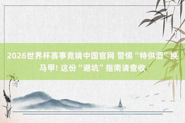 2026世界杯赛事竞猜中国官网 警惕“特供酒”换马甲! 这份“避坑”指南请查收