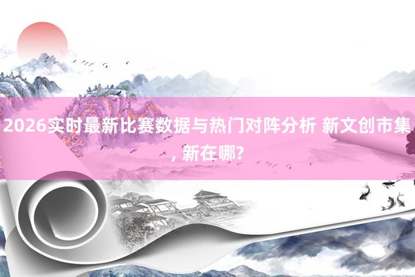 2026实时最新比赛数据与热门对阵分析 新文创市集， 新在哪?