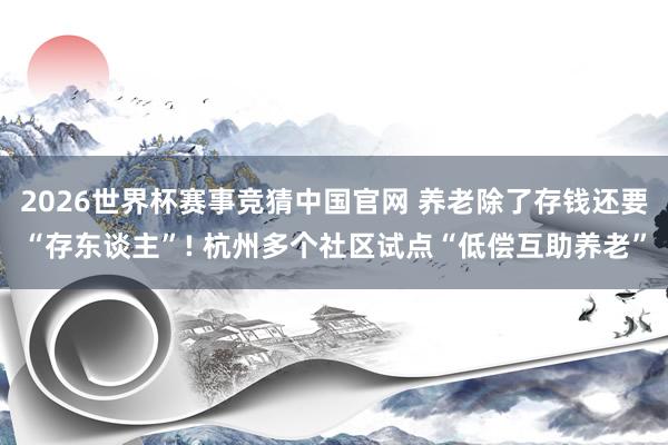 2026世界杯赛事竞猜中国官网 养老除了存钱还要“存东谈主”! 杭州多个社区试点“低偿互助养老”