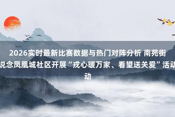 2026实时最新比赛数据与热门对阵分析 南苑街说念凤凰城社区开展“戎心暖万家、看望送关爱”活动