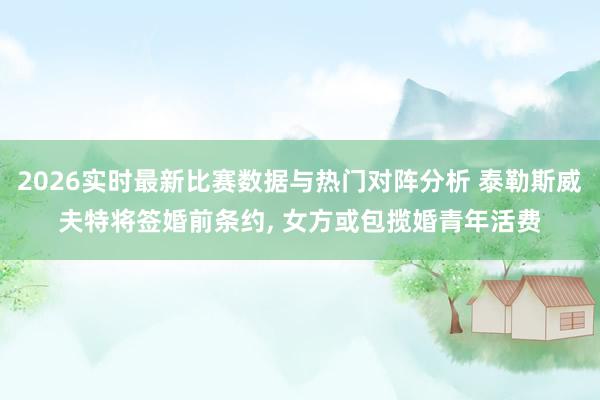 2026实时最新比赛数据与热门对阵分析 泰勒斯威夫特将签婚前条约， 女方或包揽婚青年活费