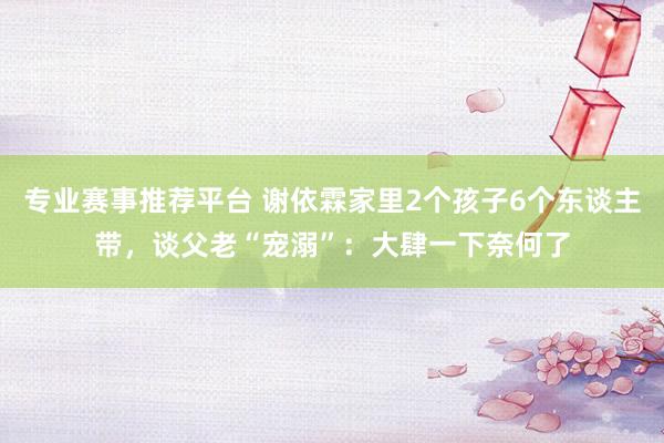 专业赛事推荐平台 谢依霖家里2个孩子6个东谈主带，谈父老“宠溺”：大肆一下奈何了