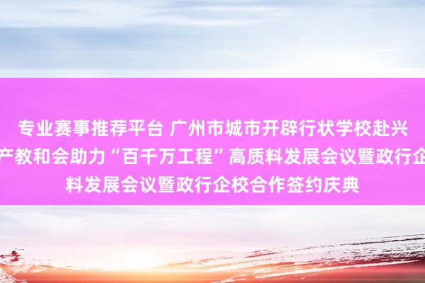 专业赛事推荐平台 广州市城市开辟行状学校赴兴宁进入行状解说产教和会助力“百千万工程”高质料发展会议暨政行企校合作签约庆典