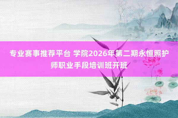 专业赛事推荐平台 学院2026年第二期永恒照护师职业手段培训班开班
