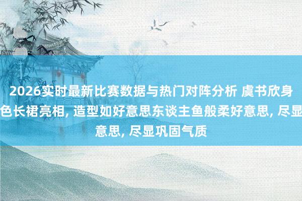 2026实时最新比赛数据与热门对阵分析 虞书欣身穿修身裸色长裙亮相， 造型如好意思东谈主鱼般柔好意思，<a href=
