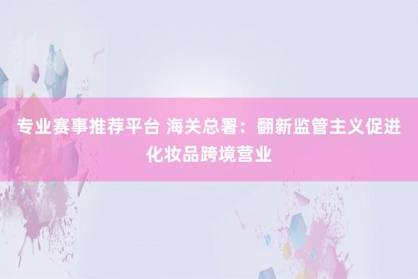 专业赛事推荐平台 海关总署：翻新监管主义促进化妆品跨境营业