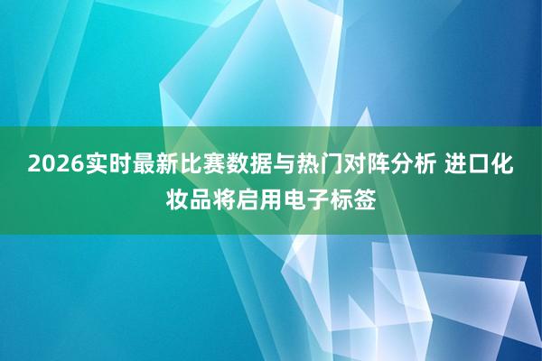 2026实时最新比赛数据与热门对阵分析 进口化妆品将启用电子标签