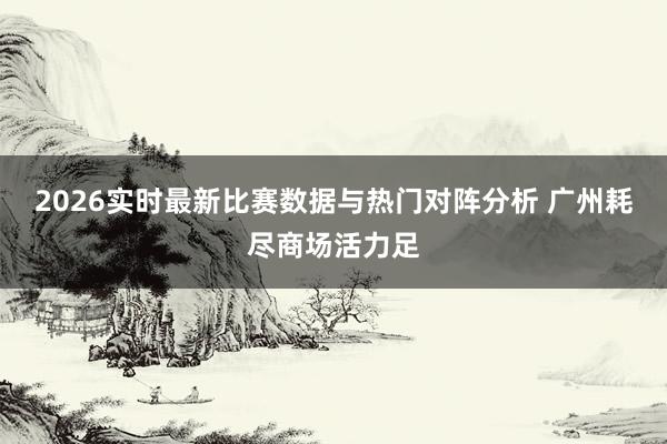 2026实时最新比赛数据与热门对阵分析 广州耗尽商场活力足