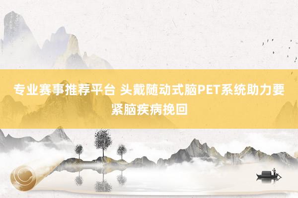专业赛事推荐平台 头戴随动式脑PET系统助力要紧脑疾病挽回