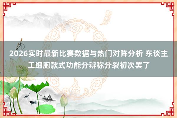 2026实时最新比赛数据与热门对阵分析 东谈主工细胞款式功能分辨称分裂初次罢了