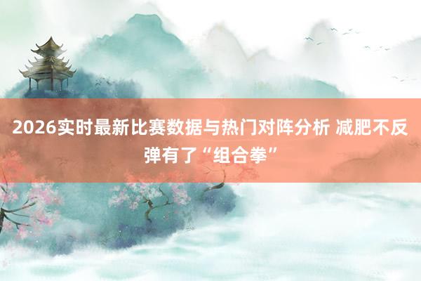 2026实时最新比赛数据与热门对阵分析 减肥不反弹有了“组合拳”