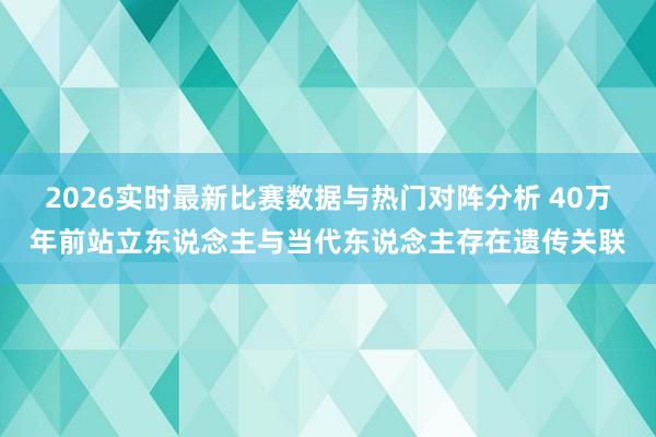 2026实时最新比赛数据与热门对阵分析 40万年前站立东说念主与当代东说念主存在遗传关联