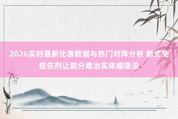 2026实时最新比赛数据与热门对阵分析 新式免疫佐剂让部分难治实体瘤隐没