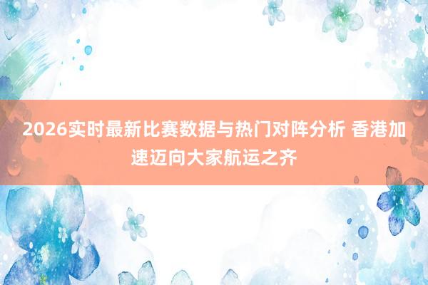 2026实时最新比赛数据与热门对阵分析 香港加速迈向大家航运之齐