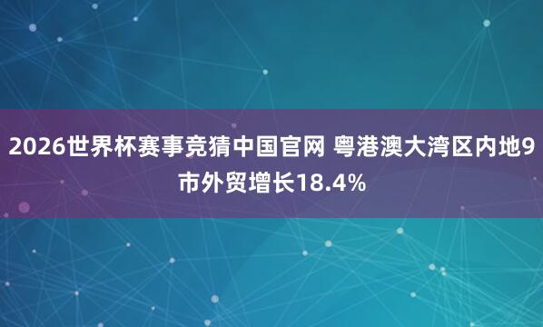 2026世界杯赛事竞猜中国官网 粤港澳大湾区内地9市外贸增长18.4%