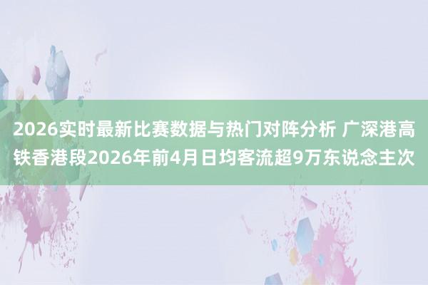 2026实时最新比赛数据与热门对阵分析 广深港高铁香港段2026年前4月日均客流超9万东说念主次