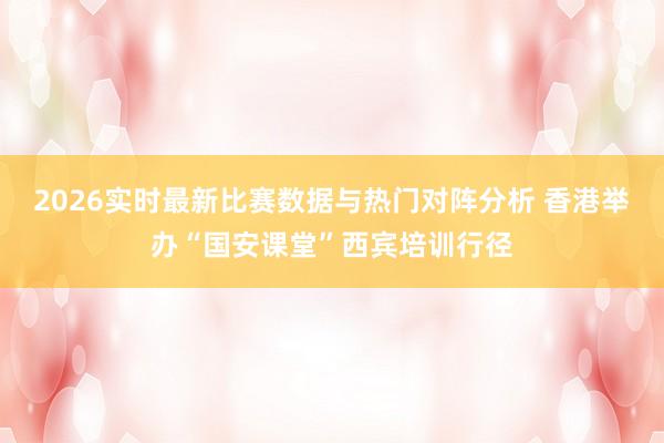 2026实时最新比赛数据与热门对阵分析 香港举办“国安课堂”西宾培训行径