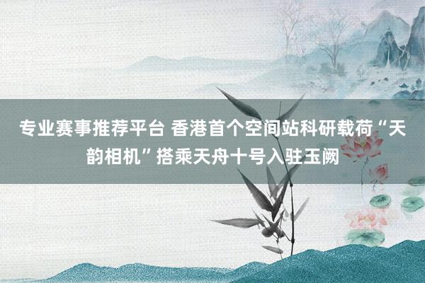 专业赛事推荐平台 香港首个空间站科研载荷“天韵相机”搭乘天舟十号入驻玉阙