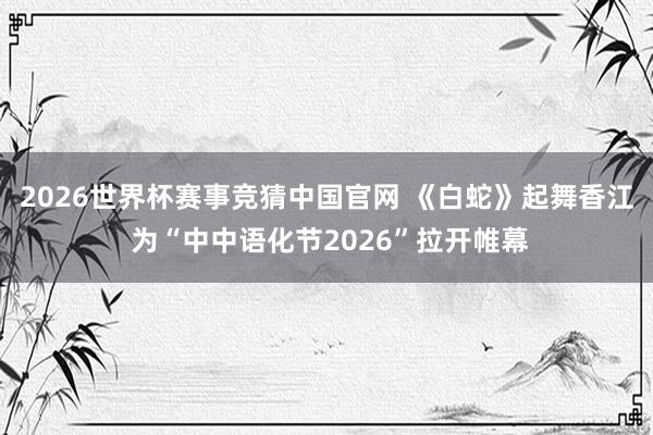 2026世界杯赛事竞猜中国官网 《白蛇》起舞香江 为“中中语化节2026”拉开帷幕