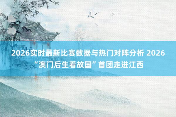 2026实时最新比赛数据与热门对阵分析 2026“澳门后生看故国”首团走进江西