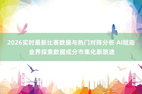 2026实时最新比赛数据与热门对阵分析 AI赋能 业界探索数据成分市集化新旅途