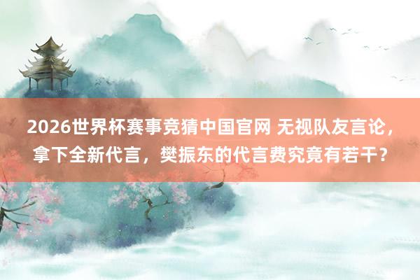 2026世界杯赛事竞猜中国官网 无视队友言论，拿下全新代言，樊振东的代言费究竟有若干？