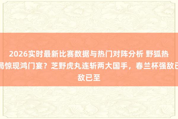 2026实时最新比赛数据与热门对阵分析 野狐热身局惊现鸿门宴？芝野虎丸连斩两大国手，春兰杯强敌已至