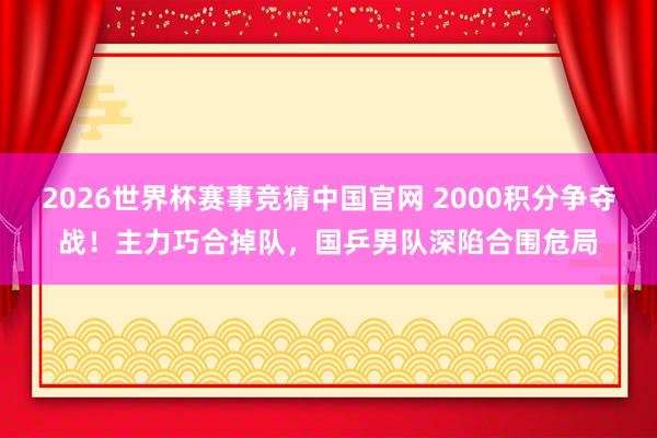 2026世界杯赛事竞猜中国官网 2000积分争夺战！主力巧合掉队，国乒男队深陷合围危局