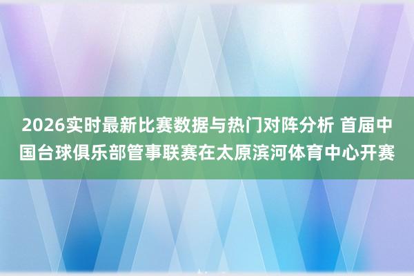 2026实时最新比赛数据与热门对阵分析 首届中国台球俱乐部管事联赛在太原滨河体育中心开赛